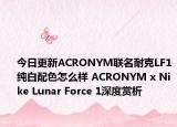 今日更新ACRONYM联名耐克LF1纯白配色怎么样 ACRONYM x Nike Lunar Force 1深度赏析