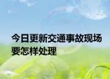 今日更新交通事故现场要怎样处理