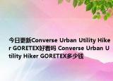 今日更新Converse Urban Utility Hiker GORETEX好看吗 Converse Urban Utility Hiker GORETEX多少钱