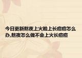 今日更新熬夜上火脸上长痘痘怎么办,熬夜怎么做不会上火长痘痘