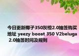 今日更新椰子350灰橙2.0抽签购买地址 yeezy boost 350 V2beluga 2.0抽签时间及规则