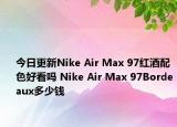 今日更新Nike Air Max 97红酒配色好看吗 Nike Air Max 97Bordeaux多少钱