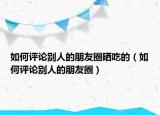 如何评论别人的朋友圈晒吃的（如何评论别人的朋友圈）