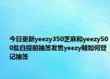 今日更新yeezy350芝麻和yeezy500盐白提前抽签发售yeezy鞋如何登记抽签