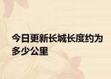 今日更新长城长度约为多少公里