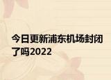 今日更新浦东机场封闭了吗2022