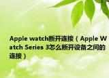Apple watch断开连接（Apple Watch Series 3怎么断开设备之间的连接）