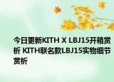 今日更新KITH X LBJ15开箱赏析 KITH联名款LBJ15实物细节赏析