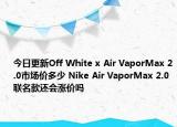今日更新Off White x Air VaporMax 2.0市场价多少 Nike Air VaporMax 2.0联名款还会涨价吗