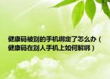 健康码被别的手机绑定了怎么办（健康码在别人手机上如何解绑）