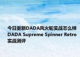 今日更新DADA风火轮实战怎么样 DADA Supreme Spinner Retro实战测评