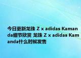 今日更新龙珠 Z x adidas Kamanda细节欣赏 龙珠 Z x adidas Kamanda什么时候发售