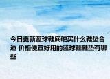 今日更新篮球鞋底硬买什么鞋垫合适 价格便宜好用的篮球鞋鞋垫有哪些