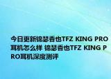 今日更新锦瑟香也TFZ KING PRO耳机怎么样 锦瑟香也TFZ KING PRO耳机深度测评