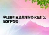 今日更新民法典婚前协议在什么情况下有效