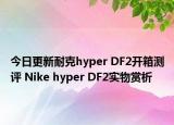 今日更新耐克hyper DF2开箱测评 Nike hyper DF2实物赏析