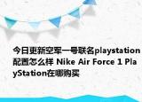 今日更新空军一号联名playstation配置怎么样 Nike Air Force 1 PlayStation在哪购买