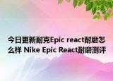 今日更新耐克Epic react耐磨怎么样 Nike Epic React耐磨测评