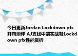 今日更新Jordan Lockdown pfx开箱测评 AJ支线中端实战鞋Lockdown pfx性能赏析
