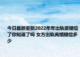 今日最新更新2022年年出轨要赔偿了你知道了吗 女方出轨离婚赔偿多少