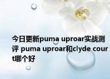 今日更新puma uproar实战测评 puma uproar和clyde court哪个好