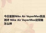 今日更新Nike Air VaporMax实战测评 Nike Air VaporMax这双鞋怎么样