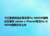 今日更新阿迪达斯菲董Hu NMD中国限定在哪买 adidas x Pharrell联名Hu NMD中国限定怎么样