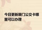 今日更新厦门公交卡哪里可以办理