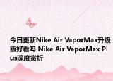 今日更新Nike Air VaporMax升级版好看吗 Nike Air VaporMax Plus深度赏析