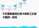 今日更新居民社保卡和职工社保卡是同一张吗