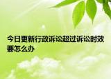 今日更新行政诉讼超过诉讼时效要怎么办