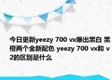 今日更新yeezy 700 vx爆出黑白 黑橙两个全新配色 yeezy 700 vx和 v2的区别是什么