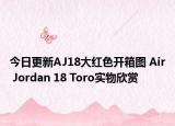 今日更新AJ18大红色开箱图 Air Jordan 18 Toro实物欣赏