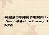 今日更新三叶草的老爹鞋好看吗 Raf Simons联名adidas Ozweego 3多少钱