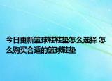 今日更新篮球鞋鞋垫怎么选择 怎么购买合适的篮球鞋垫