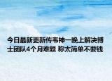 今日最新更新传韦神一晚上解决博士团队4个月难题 称太简单不要钱