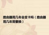 路由器用几年会变卡吗（路由器用几年需要换）