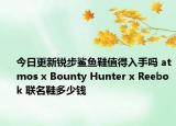 今日更新锐步鲨鱼鞋值得入手吗 atmos x Bounty Hunter x Reebok 联名鞋多少钱