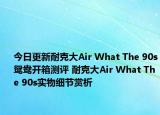 今日更新耐克大Air What The 90s鸳鸯开箱测评 耐克大Air What The 90s实物细节赏析