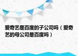 爱奇艺是百度的子公司吗（爱奇艺的母公司是百度吗）