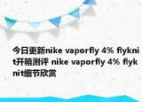 今日更新nike vaporfly 4% flyknit开箱测评 nike vaporfly 4% flyknit细节欣赏