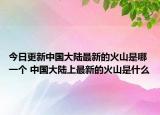 今日更新中国大陆最新的火山是哪一个 中国大陆上最新的火山是什么