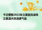 今日更新2022年立夏能洗澡吗 立夏温水洗澡通气血