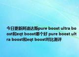 今日更新阿迪达斯pure boost ultra boost和eqt boost哪个好 pure boost ultra boost和eqt boost对比测评
