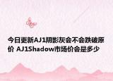 今日更新AJ1阴影灰会不会跌破原价 AJ1Shadow市场价会是多少