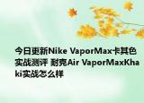 今日更新Nike VaporMax卡其色实战测评 耐克Air VaporMaxKhaki实战怎么样