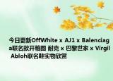 今日更新OffWhite x AJ1 x Balenciaga联名款开箱图 耐克 x 巴黎世家 x Virgil Abloh联名鞋实物欣赏