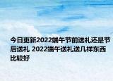 今日更新2022端午节前送礼还是节后送礼 2022端午送礼送几样东西比较好