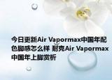 今日更新Air Vapormax中国年配色脚感怎么样 耐克Air Vapormax中国年上脚赏析