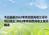 今日更新2022年农历四月初三可不可以动土 2022年农历四月动土吉日精选